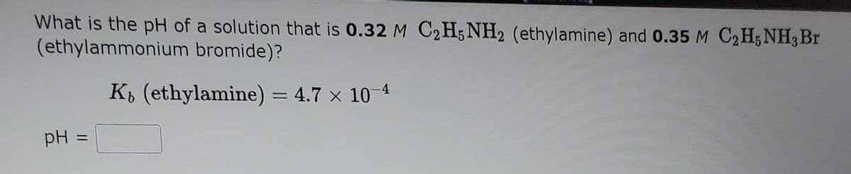 What is the pH of a solution that is 0.32 M C2H; NH2 (ethylamine) and 0.35 M C2H;NH3 Br
(ethylammonium bromide)?
KŁ (ethylamine) = 4.7 x 10 4
%3D
pH =
