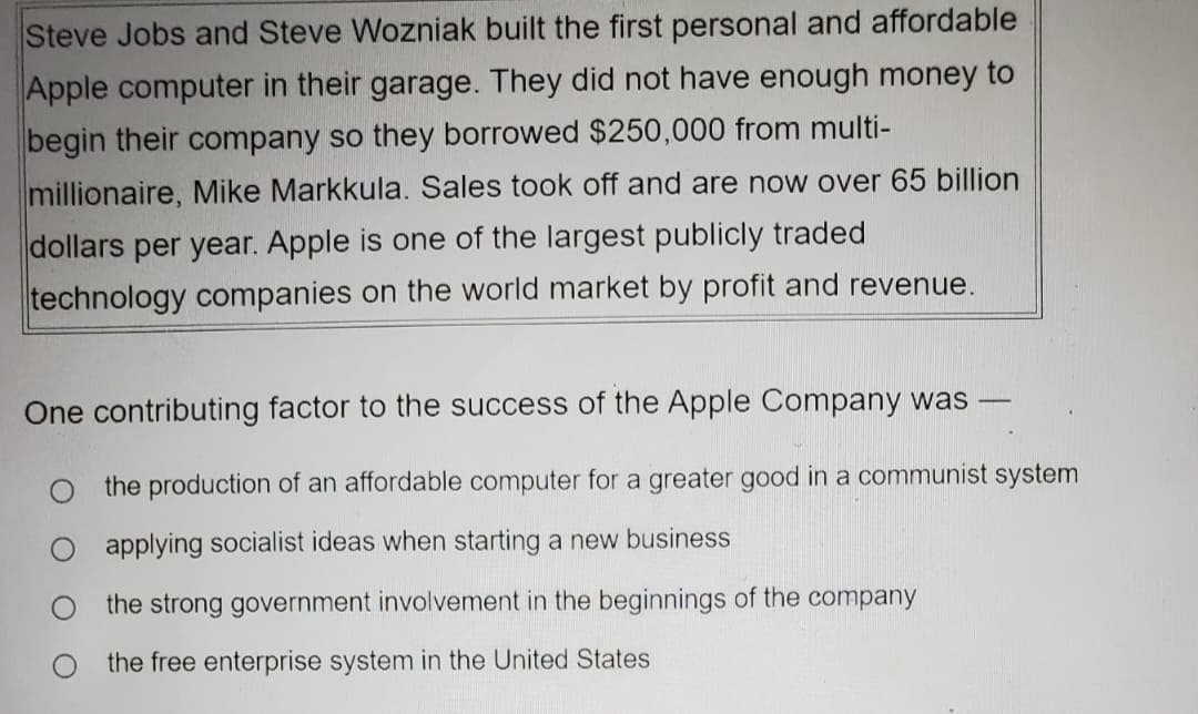 Steve Jobs and Steve Wozniak built the first personal and affordable
Apple computer in their garage. They did not have enough money to
begin their company so they borrowed $250,000 from multi-
millionaire, Mike Markkula. Sales took off and are now over 65 billion
dollars per year. Apple is one of the largest publicly traded
technology companies on the world market by profit and revenue.
One contributing factor to the success of the Apple Company was
the production of an affordable computer for a greater good in a communist system
applying socialist ideas when starting a new business
the strong government involvement in the beginnings of the company
the free enterprise system in the United States