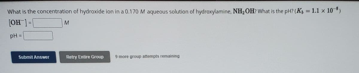 What is the concentration of hydroxide ion in a 0.170 M aqueous solution of hydroxylamine, NH2OH? What is the pH? (K, = 1.1 x 10-)
[OH ] =
pH =
Submit Answer
Retry Entire Group
9 more group attempts remaining
