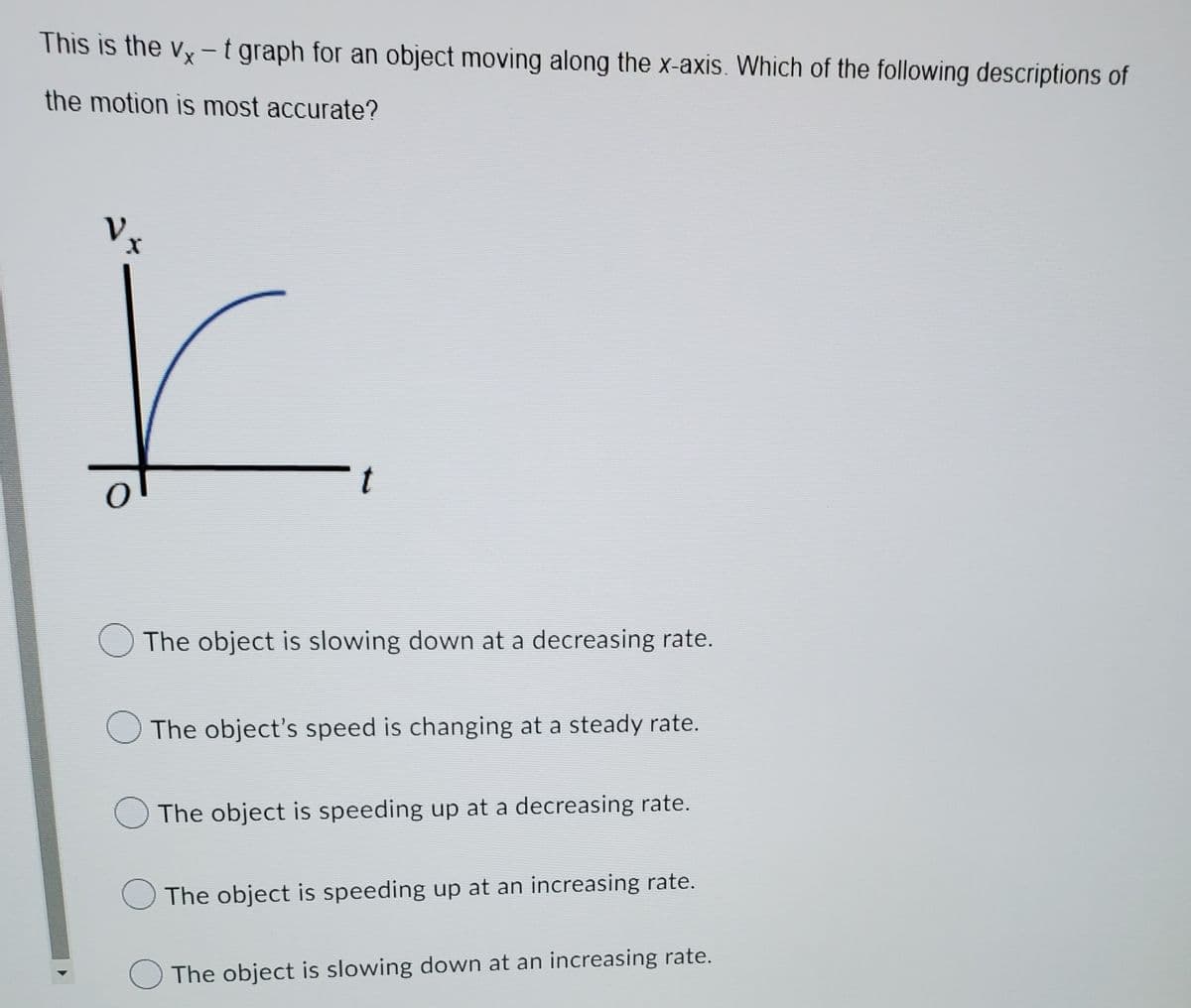 This is the vy-t graph for an object moving along the x-axis. Which of the following descriptions of
the motion is most accurate?
Vx
t
O The object is slowing down at a decreasing rate.
The object's speed is changing at a steady rate.
OThe object is speeding up at a decreasing rate.
O The object is speeding up at an increasing rate.
The object is slowing down at an increasing rate.
