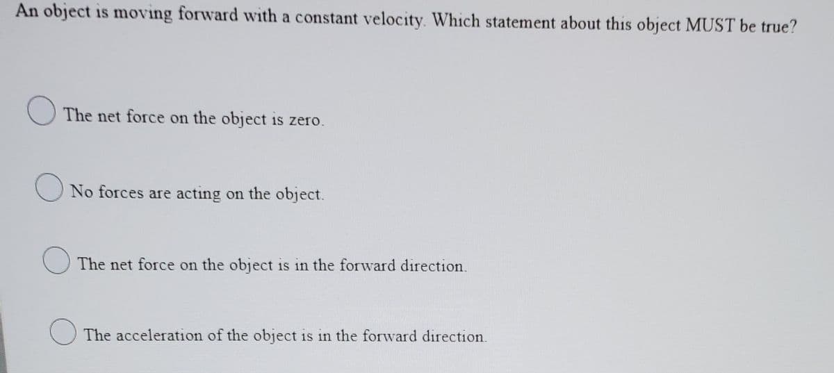 An object is moving forward with a constant velocity. Which statement about this object MUST be true?
O The net force on the object is zero.
O No forces are acting on the object.
O The net force on the object is in the forward direction.
The acceleration of the object is in the forward direction.
