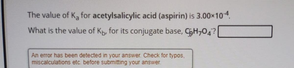 The value of K for acetylsalicylic acid (aspirin) is 3.00x104.
What is the value of Kp, for its conjugate base, CH,04?
An error has been detected in your answer. Check for typos,
miscalculations etc. before submitting your answer.
