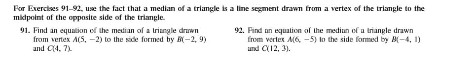 For Exercises 91-92, use the fact that a median of a triangle is a line segment drawn from a vertex of the triangle to the
midpoint of the opposite side of the triangle.
91. Find an equation of the median of a triangle drawn
from vertex A(5, -2) to the side formed by B(-2, 9)
and C(4, 7).
92. Find an equation of the median of a triangle drawn
from vertex A(6, -5) to the side formed by B(-4, 1)
and C(12, 3).
