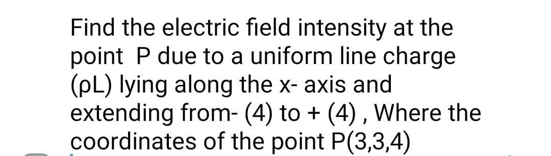 Find the electric field intensity at the
point P due to a uniform line charge
(pL) lying along the x- axis and
extending from- (4) to + (4) , Where the
coordinates of the point P(3,3,4)
