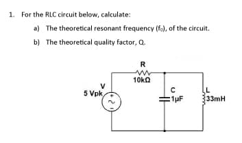 1. For the RLC circuit below, calculate:
a) The theoretical resonant frequency (fo), of the circuit.
b) The theoretical quality factor, Q.
R
10ka
V
5 Vpk,
:1μF
33mH
