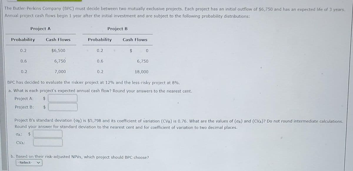 The Butler-Perkins Company (BPC) must decide between two mutually exclusive projects. Each project has an initial outflow of $6,750 and has an expected life of 3 years.
Annual project cash flows begin 1 year after the initial investment and are subject to the following probability distributions:
Probability
0.2
0.6
Project A
0.2
Cash Flows
$6,500
6,750
7,000
Probability
0.2
0.6
Project B
0.2
Cash Flows
6,750
18,000
BPC has decided to evaluate the riskier project at 12% and the less-risky project at 8%.
a. What is each project's expected annual cash flow? Round your answers to the nearest cent.
Project A:
$
Project B:
$
$ 0
Project B's standard deviation (OB) is $5,798 and its coefficient of variation (CVB) is 0.76. What are the values of (OA) and (CVA)? Do not round intermediate calculations.
Round your answer for standard deviation to the nearest cent and for coefficient of variation to two decimal places.
OA:
$
CVA:
b. Based on their risk-adjusted NPVS, which project should BPC choose?
-Select-