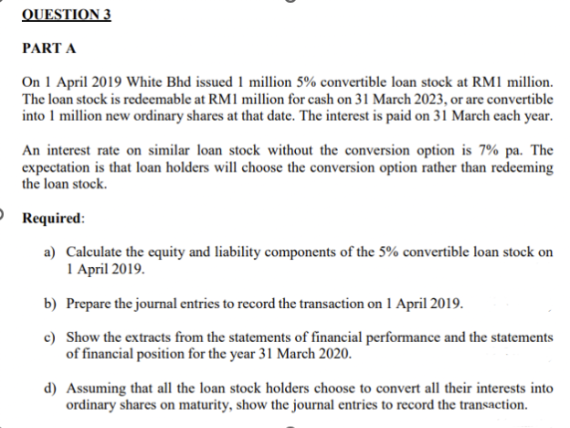 QUESTION 3
PART A
On 1 April 2019 White Bhd issued 1 million 5% convertible loan stock at RM1 million.
The loan stock is redeemable at RM1 million for cash on 31 March 2023, or are convertible
into 1 million new ordinary shares at that date. The interest is paid on 31 March each year.
An interest rate on similar loan stock without the conversion option is 7% pa. The
expectation is that loan holders will choose the conversion option rather than redeeming
the loan stock.
Required:
a) Calculate the equity and liability components of the 5% convertible loan stock on
1 April 2019.
b) Prepare the journal entries to record the transaction on 1 April 2019.
c) Show the extracts from the statements of financial performance and the statements
of financial position for the year 31 March 2020.
d) Assuming that all the loan stock holders choose to convert all their interests into
ordinary shares on maturity, show the journal entries to record the transaction.