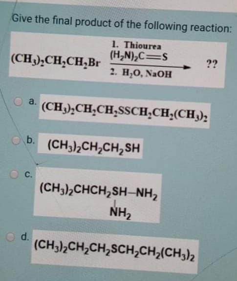 Give the final product of the following reaction:
1. Thiourea
(H,N),C=S
??
(CH3),CH,CH,Br
2. Н,О, NaOH
a.
(CH3),CH,CH,SSCH;CH;(CH,);
b.
(CH3),CH,CH,SH
C.
(CH3),CHCH,SH-NH2
NH2
O d.
(CH3),CH,CH,SCH,CH;(CH3)2
