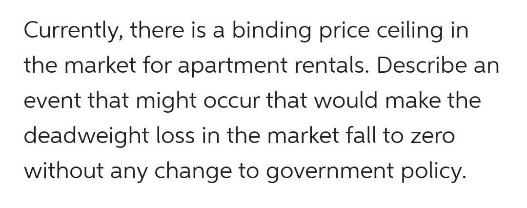 Currently, there is a binding price ceiling in
the market for apartment rentals. Describe an
event that might occur that would make the
deadweight loss in the market fall to zero
without any change to government policy.
