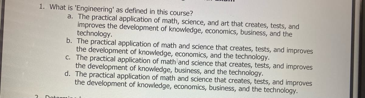 1. What is 'Engineering' as defined in this course?
a. The practical application of math, science, and art that creates, tests, and
improves the development of knowledge, economics, business, and the
technology.
b. The practical application of math and science that creates, tests, and improves
the development of knowledge, economics, and the technology.
C. The practical application of math and science that creates, tests, and improves
the development of knowledge, business, and the technology.
d. The practical application of math and science that creates, tests, and improves
the development of knowledge, economics, business, and the technology.
Dotormin
