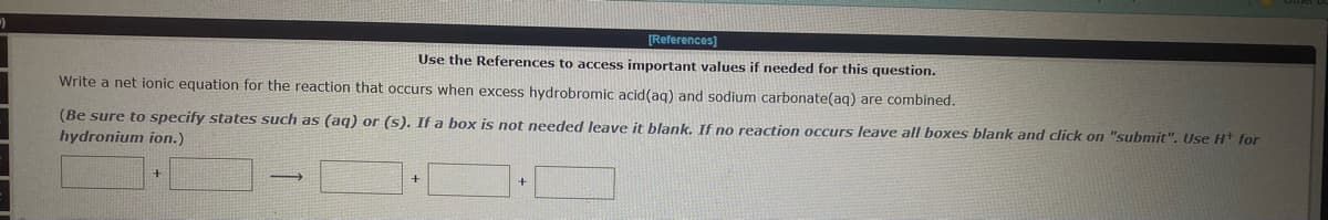 [References]
Use the References to access important values if needed for this question.
Write a net ionic equation for the reaction that occurs when excess hydrobromic acid (aq) and sodium carbonate(aq) are combined.
(Be sure to specify states such as (aq) or (s). If a box is not needed leave it blank. If no reaction occurs leave all boxes blank and click on "submit". Use H+ for
hydronium ion.)