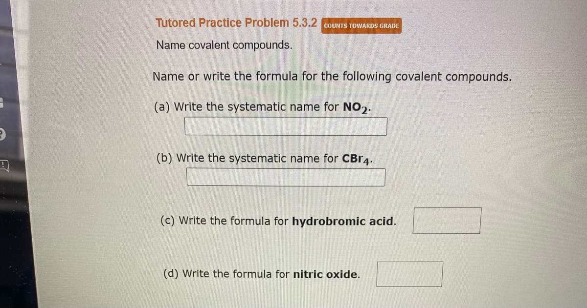 Tutored Practice Problem 5.3.2 COUNTS TOWARDS GRADE
Name covalent compounds.
Name or write the formula for the following covalent compounds.
(a) Write the systematic name for NO₂.
(b) Write the systematic name for CBr4.
(c) Write the formula for hydrobromic acid.
(d) Write the formula for nitric oxide.