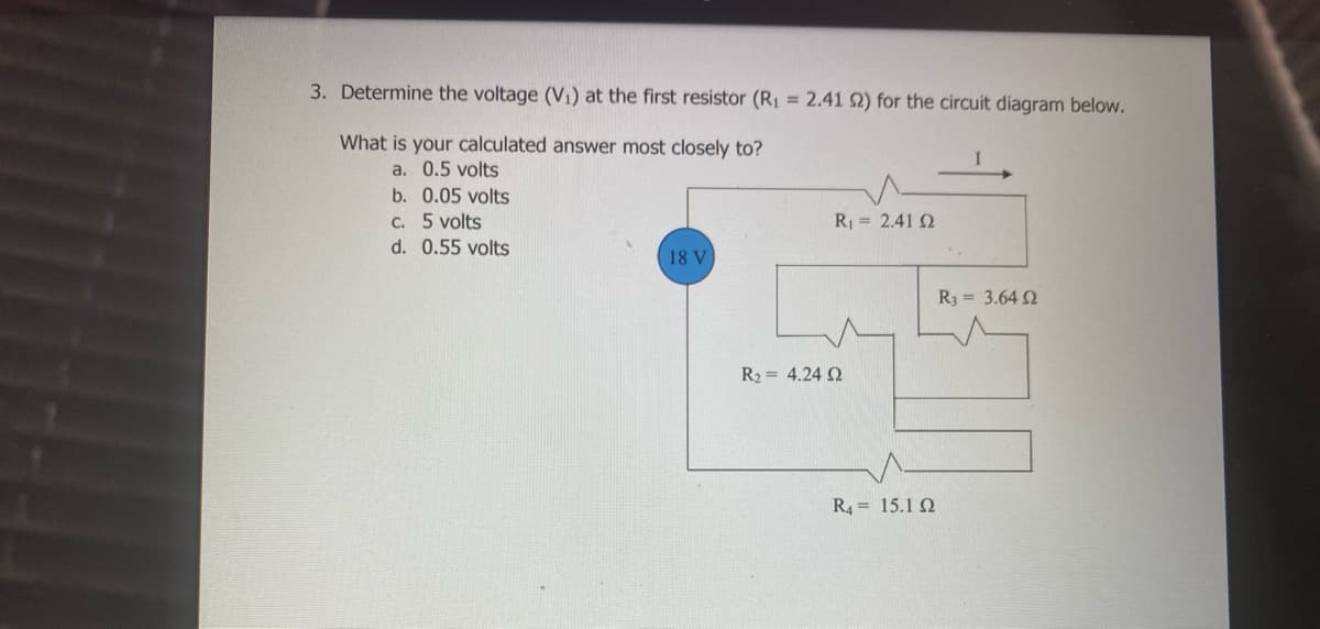 3. Determine the voltage (Vi) at the first resistor (R1 = 2.41 Q) for the circuit diagram below.
What is your calculated answer most closely to?
a. 0.5 volts
b. 0.05 volts
C. 5 volts
R = 2.41 2
d. 0.55 volts
18 V
R3 = 3.64 2
R2 = 4.24 2
R4 = 15.1 Q
