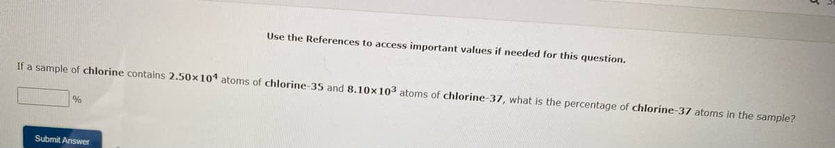 If a sample of chlorine contains 2.50x104 atoms of chlorine-35 and 8.10x103 atoms of chlorine-37, what is the percentage of chlorine-37 atoms in the sample?
%
Use the References to access important values if needed for this question.
Submit Answer