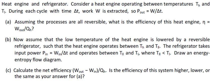 Heat engine and refrigerator. Consider a heat engine operating between temperatures Th and
Tj. During each cycle with time At, work W is extracted, so Pout = W/At.
(a) Assuming the processes are all reversible, what is the efficiency of this heat engine, n =
Wout/Qn?
(b) Now assume that the low temperature of the heat engine is lowered by a reversible
refrigerator, such that the heat engine operates between Th and T. The refrigerator takes
input power Pin = Win/At and operates between T and T, where Ti < T. Draw an energy-
entropy flow diagram.
(c) Calculate the net efficiency (Wout - Win)/Qh. Is the efficiency of this system higher, lower, or
the same as your answer for (a)?
