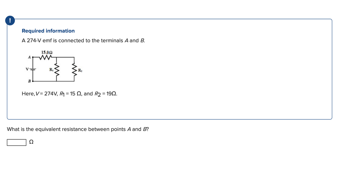 !
Required information
A 274-V emf is connected to the terminals A and B.
V
B
15.0Ω
R₁
R₂
Here, V = 274V, R₁ = 15 S, and R2 = 1902.
What is the equivalent resistance between points A and B?
Ω