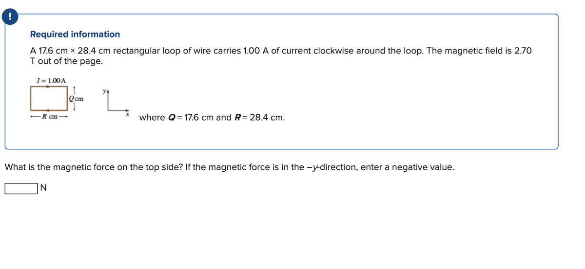 !
Required information
A 17.6 cm x 28.4 cm rectangular loop of wire carries 1.00 A of current clockwise around the loop. The magnetic field is 2.70
T out of the page.
I= 1.00 A
R cm-
Qcm
where Q=17.6 cm and R= 28.4 cm.
What is the magnetic force on the top side? If the magnetic force is in the -y-direction, enter a negative value.
N