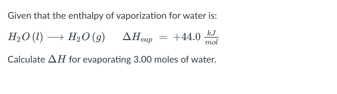 Given that the enthalpy of vaporization for water is:
AHvap
H₂O (1)→ H₂O (9)
= +44.0
kJ
mol
Calculate AH for evaporating 3.00 moles of water.