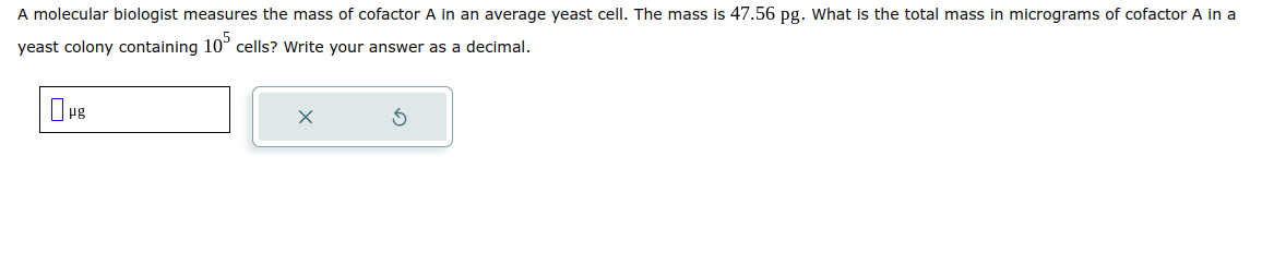 A molecular biologist measures the mass of cofactor A in an average yeast cell. The mass is 47.56 pg. What is the total mass in micrograms of cofactor A in a
yeast colony containing 105 cells? Write your answer as a decimal.
μg
X
3