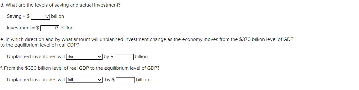 d. What are the levels of saving and actual investment?
Saving = $
17 billion
Investment = $
17 billion
e. In which direction and by what amount will unplanned investment change as the economy moves from the $370 billion level of GDP
to the equilibrium level of real GDP?
Unplanned inventories will rise
v by $
billion.
f. From the $330 billion level of real GDP to the equilibrium level of GDP?
Unplanned inventories will fall
v by $
|billion.
