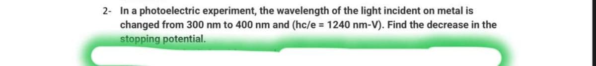 2- In a photoelectric experiment, the wavelength of the light incident on metal is
changed from 300 nm to 400 nm and (hc/e = 1240 nm-V). Find the decrease in the
stopping potential.