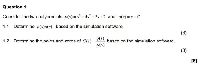 Question 1
Consider the two polynomials p(s) = s³ +4s² +5s +2 and q(s)=s+C
1.1 Determine p(s)q(s) based on the simulation software.
1.2 Determine the poles and zeros of G(s)=- based on the simulation software.
q(s)
p(s)
(3)
(3)
[6]