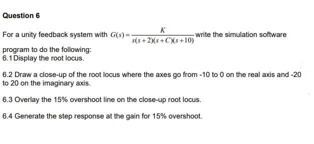Question 6
For a unity feedback system with G(s)=-
program to do the following:
6.1 Display the root locus.
K
s(s+2)(s+C)(s+10)
-write the simulation software
6.2 Draw a close-up of the root locus where the axes go from -10 to 0 on the real axis and -20
to 20 on the imaginary axis.
6.3 Overlay the 15% overshoot line on the close-up root locus.
6.4 Generate the step response at the gain for 15% overshoot.