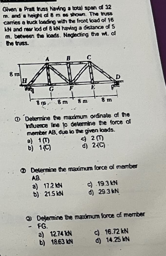 Given a Pratt truss having a total span of 32
m. and a height of 8 m as shown. The truss
carries a truck loading with the front load of 16
KN and rear lod of 8 kN having a distance of 5
m. between the loads. Neglecting the wt. of
the truss.
8 m
G
F
E
+
800.
8 m
8 m
8 m
Determine the maximum ordinate of the
Influence line to determine the force of
member AB, due to the given loads.
a) 1 (1)
b) 1(C)
c)23
d) 2-(C)
Determine the maximum force of member
AB.
a) 17.2 kN
b) 21.5 kN
c) .19.3 kN
d) 29.3kN
Determine the maximum force of member
-
FG.
a) 12.74 kN
c)
16.72 kN
b) 18.63 kN
d)
14.25 kN