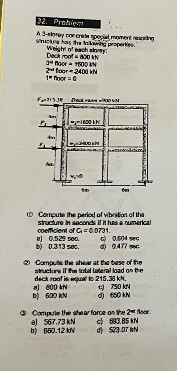 32. Problem!
A 3-storey concrete special moment resisting
structure has the following properties:
Weight of each storey:
Deck roof
800 kN
3rd floor
1600 kN
2nd floor 2400 kN
1th floor = 0
F-215.38 Deck room-900 kN
F
4m
1600 kN
4m
6um
=2400 kN
61D
6m
Compute the period of vibration of the
structure in seconds if it has a numerical
coefficient of C₁ = 0.0731.
a) 0.529 sec.
c)
0.604 sec.
b) 0.313 sec.
d) 0.477 sec.
Compute the shear at the base of the
structure if the total lateral load on the
deck roof is equal to 215.38 kN.
a) 800 kN
b) 600 kN
c) 750 kN
d) 650 kN
Compute the shear force on the 2nd floor.
a) 567.73 kN
c) 693.85 kN
b) 660.12 kN
d) 523.07 kN