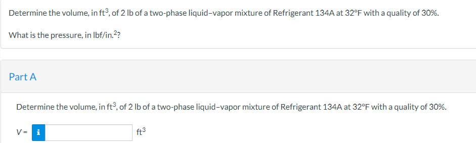 Determine the volume, in ft3, of 2 lb of a two-phase liquid-vapor mixture of Refrigerant 134A at 32°F with a quality of 30%.
What is the pressure, in lbf/in.²?
Part A
Determine the volume, in ft3, of 2 lb of a two-phase liquid-vapor mixture of Refrigerant 134A at 32°F with a quality of 30%.
V = i
ft³