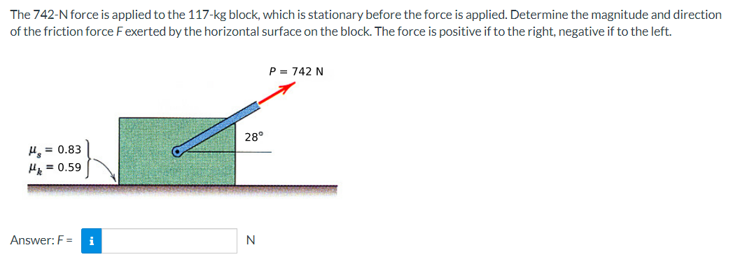 The
742-N force is applied to the 117-kg block, which is stationary before the force is applied. Determine the magnitude and direction
of the friction force F exerted by the horizontal surface on the block. The force is positive if to the right, negative if to the left.
H₂=0.83
Hk = 0.59
Answer: F =
i
28°
N
P = 742 N