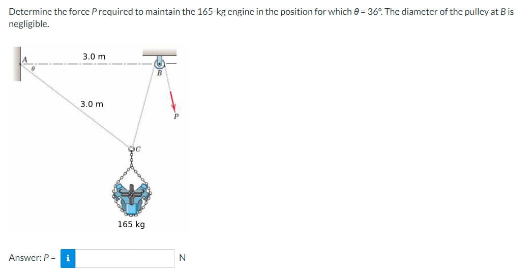 Determine the force P required to maintain the 165-kg engine in the position for which 0 = 36°. The diameter of the pulley at B is
negligible.
Answer: P = i
3.0 m
3.0 m
165 kg
B
N