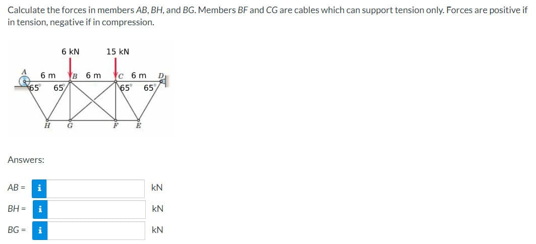 Calculate the forces in members AB, BH, and BG. Members BF and CG are cables which can support tension only. Forces are positive if
in tension, negative if in compression.
65
6 m
Answers:
AB= i
BH = i
H
BG= i
6 KN
65
B 6 m
G
15 KN
c 6 m
65
F
E
65%
kN
Ξ Ξ
KN
KN