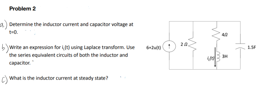 Problem 2
a) Determine the inductor current and capacitor voltage at
t=0.
20.
5.) Write an expression for i (t) using Laplace transform. Use
the series equivalent circuits of both the inductor and
6+2u(t)
1.5F
зн
сарacitor.'
C)
What is the inductor current at steady state?
