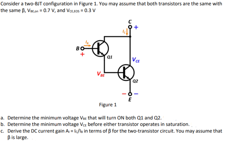 Consider a two-BJT configuration in Figure 1. You may assume that both transistors are the same with
the same B, VBE,on = 0.7 V, and VcE,Eos = 0.3 V
오+
BO
´Q1
VCE
VBE
Q2
Figure 1
a. Determine the minimum voltage VBe that will turn ON both Q1 and Q2.
b. Determine the minimum voltage VcE before either transistor operates in saturation.
c. Derive the DC current gain A, = lc/lB in terms of ß for the two-transistor circuit. You may assume that
Bis large.
