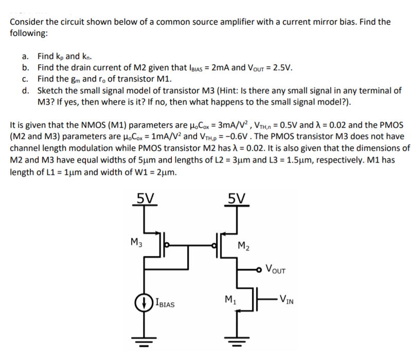 Consider the circuit shown below of a common source amplifier with a current mirror bias. Find the
following:
a. Find kp and kn.
b. Find the drain current of M2 given that lBIas = 2mA and Vout = 2.5V.
c. Find the gm and ro of transistor M1.
d. Sketch the small signal model of transistor M3 (Hint: Is there any small signal in any terminal of
M3? If yes, then where is it? If no, then what happens to the small signal model?).
It is given that the NMOS (M1) parameters are H.Cox = 3mA/V² , VrH,n = 0.5V and A = 0.02 and the PMOS
(M2 and M3) parameters are H,Cox = 1mA/V² and VrH,p = -0.6V . The PMOS transistor M3 does not have
channel length modulation while PMOS transistor M2 has 1 = 0.02. It is also given that the dimensions of
M2 and M3 have equal widths of 5µm and lengths of L2 = 3µm and L3 = 1.5µm, respectively. M1 has
length of L1 = 1µm and width of W1 = 2µm.
%3D
5V
5V
M3
M2
VOUT
IBIAS
M,
- VIN
