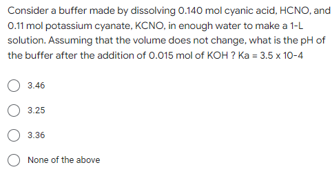 Consider a buffer made by dissolving 0.140 mol cyanic acid, HCNO, and
0.11 mol potassium cyanate, KCNO, in enough water to make a 1-L
solution. Assuming that the volume does not change, what is the pH of
the buffer after the addition of 0.015 mol of KOH? Ka = 3.5 x 10-4
3.46
3.25
3.36
None
f the above