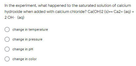 In the experiment, what happened to the saturated solution of calcium
hydroxide when added with calcium chloride? Ca(OH)2 (s)→ Ca2+ (aq) +
2OH- (aq)
change in temperature
Ochange in pressure
O change in pH
O change in color