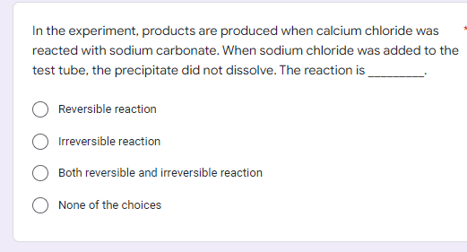 In the experiment, products are produced when calcium chloride was
reacted with sodium carbonate. When sodium chloride was added to the
test tube, the precipitate did not dissolve. The reaction is
Reversible reaction
Irreversible reaction
Both reversible and irreversible reaction
None of the choices