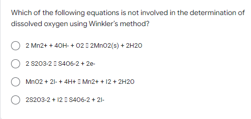 Which of the following equations is not involved in the determination of
dissolved oxygen using Winkler's method?
2 Mn2+ + 40H- + 022MnO2(s) + 2H2O
2 S203-2 S406-2 +2e-
MnO2 + 21- + 4H+ Mn2+ + 12 + 2H2O
2S203-2 + 12 S406-2 + 21-