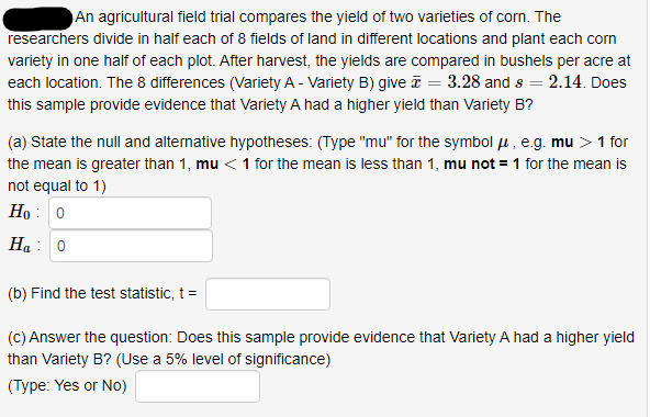 An agricultural field trial compares the yield of two varieties of corn. The
researchers divide in half each of 8 fields of land in different locations and plant each corn
variety in one half of each plot. After harvest, the yields are compared in bushels per acre at
each location. The 8 differences (Variety A - Variety B) give ī = 3.28 and s = 2.14. Does
this sample provide evidence that Variety A had a higher yield than Variety B?
(a) State the null and alternative hypotheses: (Type "mu" for the symbol u , e.g. mu >1 for
the mean is greater than 1, mu <1 for the mean is less than 1, mu not = 1 for the mean is
not equal to 1)
Ho : 0
Ha : 0
(b) Find the test statistic, t =
(C) Answer the question: Does this sample provide evidence that Variety A had a higher yield
than Variety B? (Use a 5% level of significance)
(Type: Yes or No)
