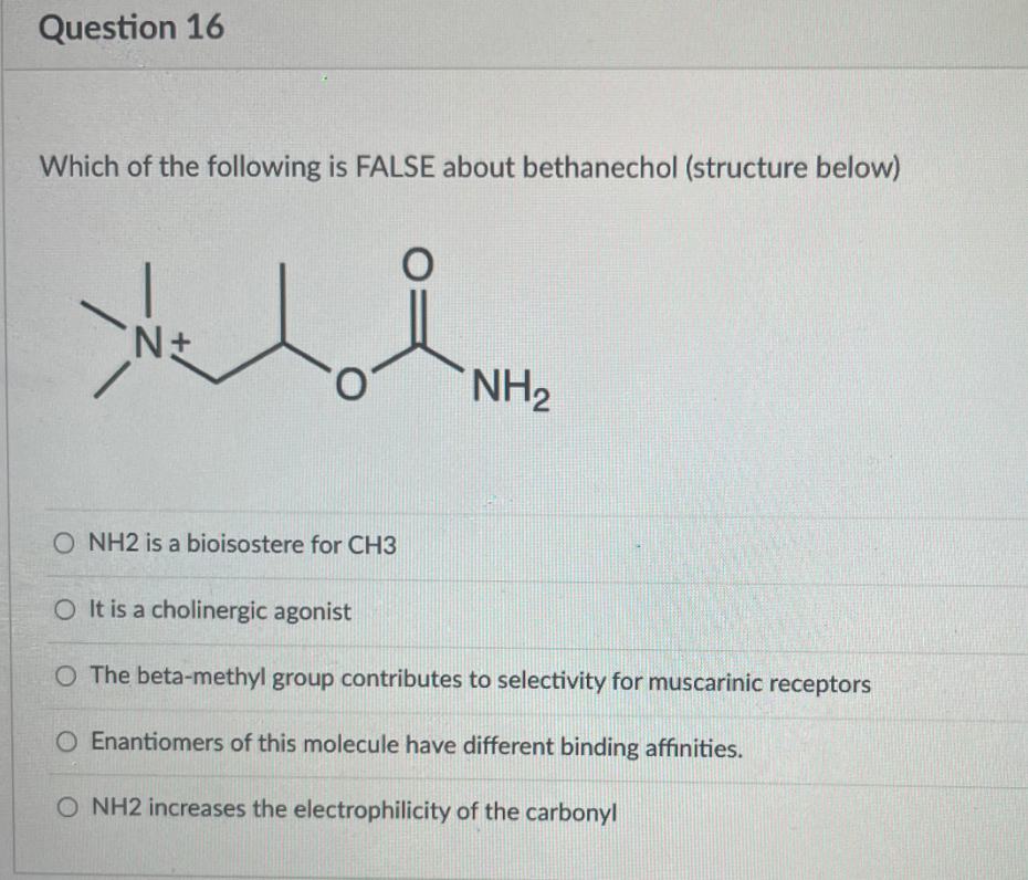 Question 16
Which of the following is FALSE about bethanechol (structure below)
NH2
O NH2 is a bioisostere for CH3
O It is a cholinergic agonist
O The beta-methyl group contributes to selectivity for muscarinic receptors
O Enantiomers of this molecule have different binding affinities.
O NH2 increases the electrophilicity of the carbonyl
