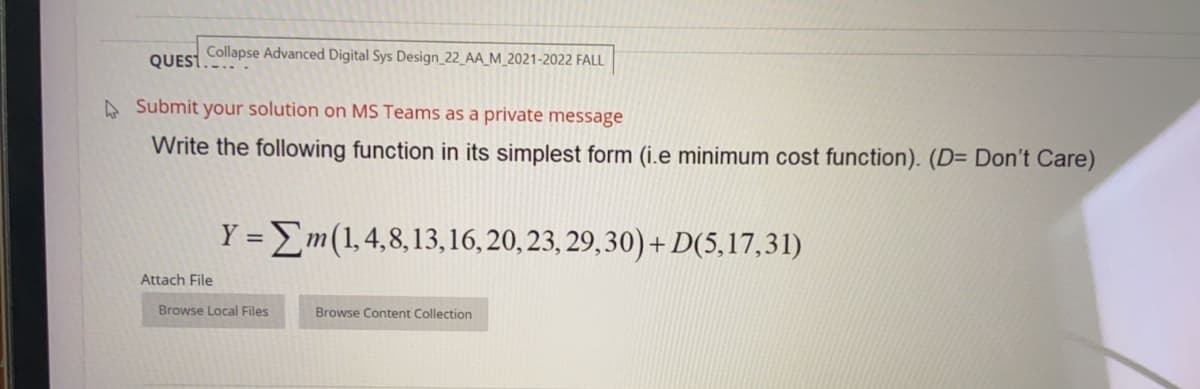 Collapse Advanced Digital Sys Design_22_AA_M_2021-2022 FALL
QUEST.
A Submit your solution on MS Teams as a private message
Write the following function in its simplest form (i.e minimum cost function). (D= Don't Care)
Y =Em(1,4,8,13,16, 20, 23, 29,30) + D(5,17,31)
Attach File
Browse Local Files
Browse Content Collection
