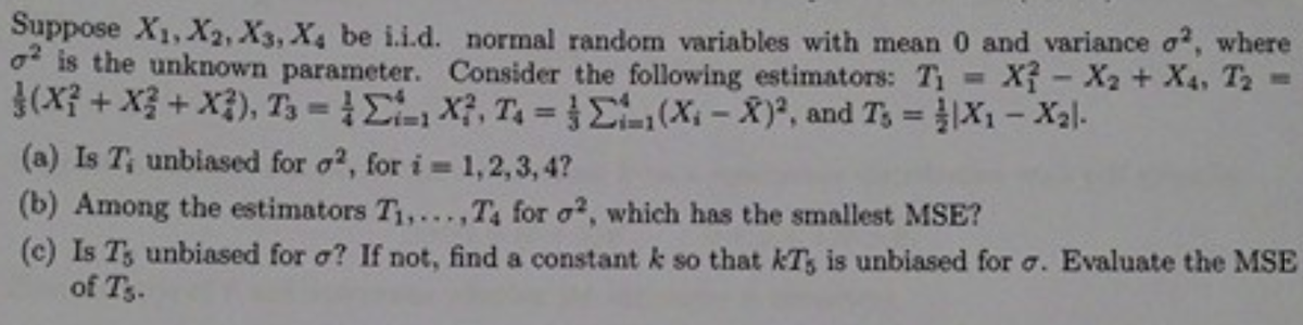 Suppose X1, X2, X3, X4 be i.i.d. normal random variables with mean 0 and variance o?, where
o is the unknown parameter. Consider the following estimators: T1 X- X2 + X4, T2 =
3(X? + X3 + X3), T3 Ex, T L(X-X), and Ts X1- Xal.
%3D
(a) Is T, unbiased for o?, for i 1,2,3, 4?
(b) Among the estimators T,...,T4 for o?, which has the smallest MSE?
(c) Is T, unbiased for o? If not, find a constant k so that KT, is unbiased for o. Evaluate the MSE
of T3.
%D
