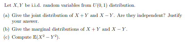 Let X, Y be i.i.d. random variables from U(0, 1) distribution.
(a) Give the joint distribution of X +Y and X – Y. Are they independent? Justify
your answer.
(b) Give the marginal distributions of X + Y and X – Y.
(c) Compute E(X² – Y²).
