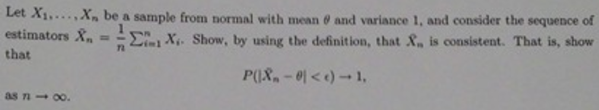 Let X1,..X, be a sample from normal with mean and variance 1, and consider the sequence of
estimators X
E X. Show, by using the definition, that &, is consistent. That is, show
72
that
P(I&-0<e) -1,
as n 00.
