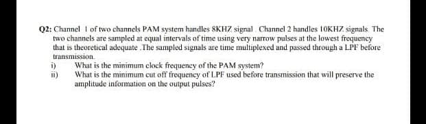 Q2: Channel I of two channels PAM system handles 8KHZ signal. Channel 2 handles 10KHZ signals. The
two channels are sampled at equal intervals of time using very narrow pulses at the lowest frequency
that is theoretical adequate .The sampled signals are time multiplexed and passed through a LPF before
transmission.
i)
What is the minimum clock frequency of the PAM system?
ii)
What is the minimum cut off frequency of LPF used before transmission that will preserve the
amplitude information on the output pulses?
