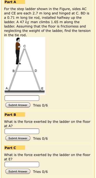 Part A
For the step ladder shown in the Figure, sides AC
and CE are each 2.7 m long and hinged at C. BD is
a 0.71 m long tie rod, installed halfway up the
ladder. A 47 kg man climbs 1.65 m along the
ladder. Assuming that the floor is frictionless and
neglecting the weight of the ladder, find the tension
in the tie rod.
B
O
E
Submit Answer Tries 0/6
Part B
What is the force exerted by the ladder on the floor
at A?
Submit Answer Tries 0/6
Part C
What is the force exerted by the ladder on the floor
at E?
Submit Answer Tries 0/6