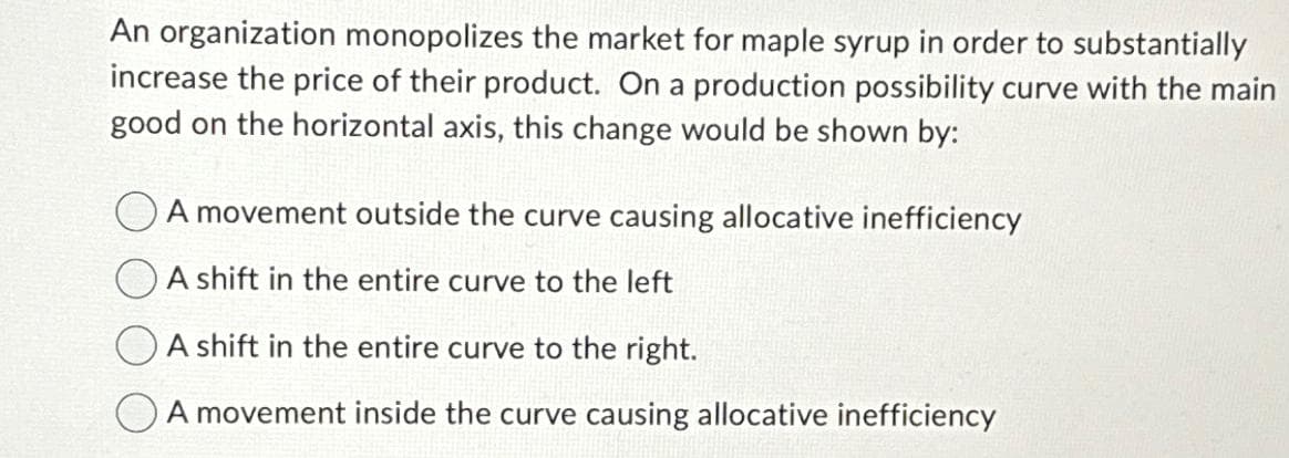 An organization monopolizes the market for maple syrup in order to substantially
increase the price of their product. On a production possibility curve with the main
good on the horizontal axis, this change would be shown by:
A movement outside the curve causing allocative inefficiency
A shift in the entire curve to the left
A shift in the entire curve to the right.
A movement inside the curve causing allocative inefficiency