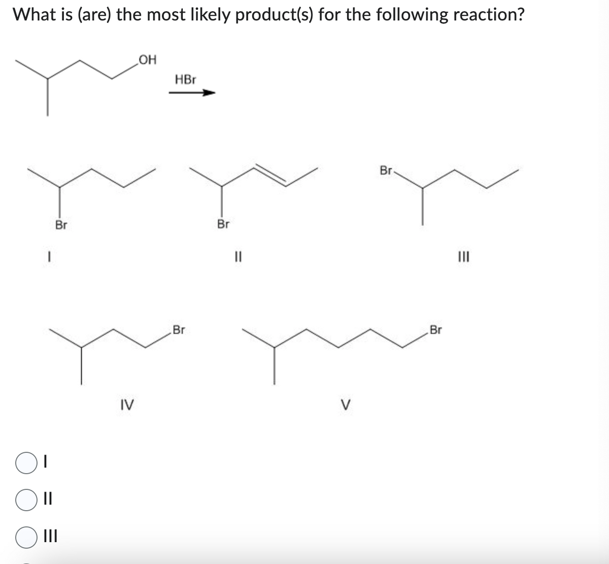 What is (are) the most likely product(s) for the following reaction?
I
||
Br
|||
IV
OH
HBr
Br
Br
||
V
Br.
Br
|||